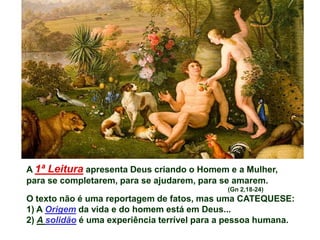 A 1ª Leitura apresenta Deus criando o Homem e a Mulher,
para se completarem, para se ajudarem, para se amarem.
                                             (Gn 2,18-24)
O texto não é uma reportagem de fatos, mas uma CATEQUESE:
1) A Origem da vida e do homem está em Deus...
2) A solidão é uma experiência terrível para a pessoa humana.
 
