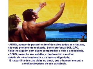 - ADÃO, apesar de possuir o domínio sobre todas as criaturas,
não está plenamente realizado. Sente profunda SOLIDÃO.
Falta-lhe alguém com quem compartilhar a vida e a felicidade.
- DEUS preenche sua solidão, criando então a mulher,
dotada da mesma natureza e da mesma dignidade.
  É na partilha de suas vidas no amor, que o homem encontra
             a realização plena de sua existência.
 