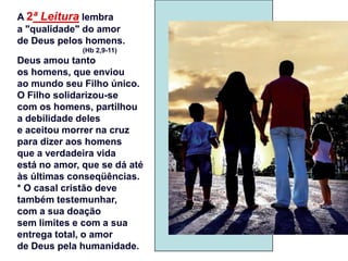 A 2ª Leitura lembra
a "qualidade" do amor
de Deus pelos homens.
              (Hb 2,9-11)
Deus amou tanto
os homens, que enviou
ao mundo seu Filho único.
O Filho solidarizou-se
com os homens, partilhou
a debilidade deles
e aceitou morrer na cruz
para dizer aos homens
que a verdadeira vida
está no amor, que se dá até
às últimas conseqüências.
* O casal cristão deve
também testemunhar,
com a sua doação
sem limites e com a sua
entrega total, o amor
de Deus pela humanidade.
 