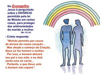 No Evangelho,
 Jesus é perguntado
 sobre o DIVÓRCIO
 permitido pela lei
 de Moisés em certos
 casos, para proteger
 das arbitrariedades
 do marido a mulher.
           (Mc 10,2-6)

- Cristo responde:
  "Moisés permitiu por causa
da dureza do vosso coração…
  Mas desde o começo da Criação,
Deus os fez homem e mulher.
  Por isso, o homem deixará
seu pai e sua mãe, e os dois
serão uma só carne...
  Portanto, o que Deus uniu
o homem não separe”.
 