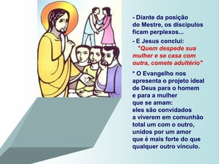 - Diante da posição
do Mestre, os discípulos
ficam perplexos...
- E Jesus conclui:
  "Quem despede sua
mulher e se casa com
outra, comete adultério"
* O Evangelho nos
apresenta o projeto ideal
de Deus para o homem
e para a mulher
que se amam:
eles são convidados
a viverem em comunhão
total um com o outro,
unidos por um amor
que é mais forte do que
qualquer outro vínculo.
 