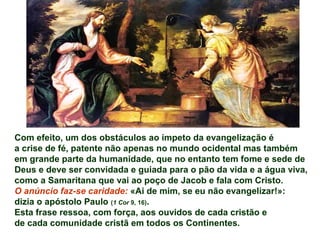 Com efeito, um dos obstáculos ao ímpeto da evangelização é
a crise de fé, patente não apenas no mundo ocidental mas também
em grande parte da humanidade, que no entanto tem fome e sede de
Deus e deve ser convidada e guiada para o pão da vida e a água viva,
como a Samaritana que vai ao poço de Jacob e fala com Cristo.
O anúncio faz-se caridade: «Ai de mim, se eu não evangelizar!»:
dizia o apóstolo Paulo (1 Cor 9, 16).
Esta frase ressoa, com força, aos ouvidos de cada cristão e
de cada comunidade cristã em todos os Continentes.
 