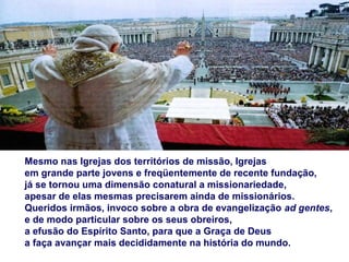 Mesmo nas Igrejas dos territórios de missão, Igrejas
em grande parte jovens e freqüentemente de recente fundação,
já se tornou uma dimensão conatural a missionariedade,
apesar de elas mesmas precisarem ainda de missionários.
Queridos irmãos, invoco sobre a obra de evangelização ad gentes,
e de modo particular sobre os seus obreiros,
a efusão do Espírito Santo, para que a Graça de Deus
a faça avançar mais decididamente na história do mundo.
 