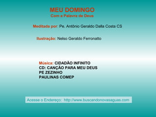 MEU DOMINGO
            Com a Palavra de Deus

   Meditada por: Pe. Antônio Geraldo Dalla Costa CS


    Ilustração: Nelso Geraldo Ferronatto




      Música: CIDADÃO INFINITO
      CD: CANÇÃO PARA MEU DEUS
      PE ZEZINHO
      PAULINAS COMEP




Acesse o Endereço: http://www.buscandonovasaguas.com
 