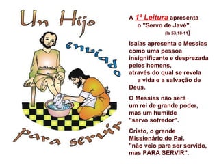A 1ª Leitura apresenta
   o "Servo de Javé".
            (Is 53,10-11)

Isaías apresenta o Messias
como uma pessoa
insignificante e desprezada
pelos homens,
através do qual se revela
   a vida e a salvação de
Deus.
O Messias não será
um rei de grande poder,
mas um humilde
"servo sofredor".
Cristo, o grande
Missionário do Pai,
"não veio para ser servido,
mas PARA SERVIR".
 
