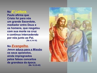 Na 2ª Leitura,
Paulo afirma que
Cristo foi para nós
um grande Sacerdote,
mediador entre Deus e
os homens, que resgatou
com sua morte na cruz
e continua intercedendo
por nós junto ao Pai.
             (He 4,14-16)


No Evangelho,
Jesus educa para a Missão
os seus apóstolos,
ainda impregnados
pelos falsos conceitos
de grandeza da época.
               (Mc 10,35-45)
 