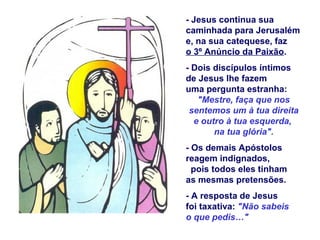 - Jesus continua sua
caminhada para Jerusalém
e, na sua catequese, faz
o 3º Anúncio da Paixão.
- Dois discípulos íntimos
de Jesus lhe fazem
uma pergunta estranha:
   "Mestre, faça que nos
 sentemos um à tua direita
  e outro à tua esquerda,
       na tua glória".
- Os demais Apóstolos
reagem indignados,
  pois todos eles tinham
as mesmas pretensões.
- A resposta de Jesus
foi taxativa: "Não sabeis
o que pedis…"
 