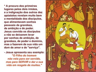 * A procura dos primeiros
lugares pelos dois irmãos,
e a indignação dos outros dez
apóstolos revelam muito bem
a mentalidade dos discípulos,
que alimentavam sonhos
pessoais de grandeza,
de ambição e de poder.
Jesus convida os discípulos
a não se deixarem levar
por sonhos de ambição, de
grandeza, de poder e domínio,
mas a fazerem de sua vida um
dom de amor e de "serviço".
- Jesus apresenta seu exemplo:
      "O Filho do homem
   não veio para ser servido,
  mas para SERVIR e dar a sua
  vida em resgate de muitos."
 