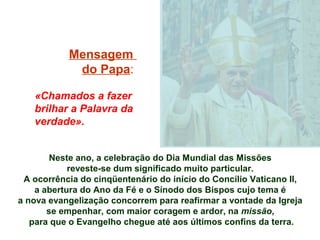 Mensagem
            do Papa:

   «Chamados a fazer
   brilhar a Palavra da
   verdade».


        Neste ano, a celebração do Dia Mundial das Missões
            reveste-se dum significado muito particular.
 A ocorrência do cinqüentenário do início do Concílio Vaticano II,
    a abertura do Ano da Fé e o Sínodo dos Bispos cujo tema é
a nova evangelização concorrem para reafirmar a vontade da Igreja
       se empenhar, com maior coragem e ardor, na missão,
   para que o Evangelho chegue até aos últimos confins da terra.
 