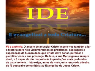 Fé e anúncio: O anseio de anunciar Cristo impele-nos também a ler
a história para nela vislumbrarmos os problemas, aspirações e
esperanças da humanidade que Cristo deve sanar, purificar e
plenificar com a sua presença. De fato, a sua Mensagem é sempre
atual, e é capaz de dar resposta às inquietações mais profundas
de cada homem... Isto exige, antes de mais, uma renovada adesão
de fé pessoal e comunitária ao Evangelho de Jesus Cristo.
 