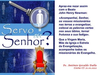 Apraz-me rezar assim
com o Beato
John Henry Newman:
«Acompanhai, Senhor,
os vossos missionários
nas terras a evangelizar,
colocai as palavras certas
nos seus lábios, tornai
frutuosa a sua fadiga».
Que a Virgem Maria,
Mãe da Igreja e Estrela
da Evangelização,
acompanhe todos os
missionários do Evangelho.



   Pe. Antônio Geraldo Dalla
           Costa CS 21.10.2012
 