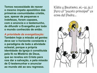 Temos necessidade de reaver
o mesmo ímpeto apostólico das
primeiras comunidades cristãs,
que, apesar de pequenas e
indefesas, foram capazes,
com o anúncio e o testemunho,
de difundir o Evangelho por todo
o mundo conhecido de então.
A prioridade da evangelização:
Também hoje a missão ad gentes
deve ser o horizonte constante e
o paradigma de toda a atividade
eclesial, porque a própria
identidade da Igreja é constituída
pela fé no Mistério de Deus,
que se revelou em Cristo para
nos dar a salvação, e pela missão
de O testemunhar e anunciar
ao mundo até ao seu regresso.
 