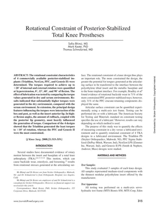 315www.JournalofKneeSurgery.com
ABSTRACT: The rotational constraint characteristics
of 4 commercially available posterior-stabilized im-
plants (Triathlon, NexGen, PFC, and Genesis II) were
determined. The torques required to achieve up to
620° of internal and external rotation were quantified
at hyperextension, 0°, 15°, 60°, and 90° of flexion. The
effectoflubricationwastestedbycomparingthetorque
values generated in dry and serum environments. Re-
sults indicated that substantially higher torques were
generated in the dry environment, compared with the
serum environment. In extension, the principal design
features influencing the torques were interaction of the
box and post, as well as the insert anterior lip. In high-
er flexion angles, the amount of rollback, coupled with
the posterior lip geometry, most heavily influenced
the generation of torque. Comparison of the 4 designs
showed that the Triathlon generated the least torques
to 610° of rotation, whereas the PFC and Genesis II
were the most constrained.
[J Knee Surg. 2008;21:315-319.]
Introduction
Several studies have documented evidence of rotary
motion between the insert and baseplate of a total knee
arthroplasty (TKA).6,8,13-15,18
This motion, which can
cause backside wear, osteolysis, and loosening,15
results
from rotational stresses generated at the articulating sur-
face. The rotational constraint of a knee design thus plays
an important role. The more constrained the design, the
greater the potential for torques generated at the articulat-
ing surface to be transferred to the interface between the
polyethylene tibial insert and the metallic baseplate and
to the bone-implant interface. For example, Bradley et al4
found evidence of rotational backside wear in 71% of the
more constrained PFC posterior-stabilized trays; however,
only 31% of the PFC cruciate-retaining components dis-
played the same.
Articular surface constraint can be quantified experi-
mentally using a multi-axis test frame. Testing can be
performed dry or with a lubricant. The American Society
for Testing and Materials standard on constraint testing
specifies the use of a lubricant.2
However, results can vary
depending on which method is used.
The purpose of this study was to quantify the effects
of measuring constraint in a dry versus a lubricated envi-
ronment and to quantify rotational constraint of 4 TKA
designs in a lubricated environment. The Triathlon PS
(Stryker Orthopaedics, Mahwah, NJ), PFC Sigma Stabi-
lized (DePuy-Mitek, Warsaw, Ind), NexGen LPS (Zimmer
Inc, Warsaw, Ind), and Genesis II PS (Smith & Nephew,
Andover, Mass) designs were studied.
Materials and Methods
Test Samples
This study evaluated 3 samples of each knee design.
All samples represented medium-sized components with
the thinnest modular polyethylene insert offered by the
manufacturer.
Test Apparatus
All testing was performed on a multi-axis servo-
hydraulic test frame (MTS Bionix 858; MTS Corp, Eden
Rotational Constraint of Posterior-Stabilized
Total Knee Prostheses
Safia Bhimji, MS
Mark Kester, PhD
Thomas Schmalzried, MD
Ms Bhimji and Dr Kester are from Stryker Orthopaedics, Mahwah,
NJ; and Dr Schmalzried is from Orthopaedic Hospital, Los Angeles,
Calif.
Ms Bhimji and Dr Kester are employees of and Dr Schmalzried is a
consultant for Stryker Orthopaedics. However, no financial support was
received for this article.
Correspondence: Mark Kester, PhD, Stryker Orthopaedics, 325
Corporate Drive, Mahwah, NJ 07430.
Downloadedby:StrykerOrthopaedics.Copyrightedmaterial.
 