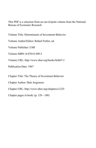 This PDF is a selection from an out-of-print volume from the National
Bureau of Economic Research


Volume Title: Determinants of Investment Behavior

Volume Author/Editor: Robert Ferber, ed.

Volume Publisher: UMI

Volume ISBN: 0-87014-309-3

Volume URL: http://www.nber.org/books/ferb67-1

Publication Date: 1967


Chapter Title: The Theory of Investment Behavior

Chapter Author: Dale Jorgenson

Chapter URL: http://www.nber.org/chapters/c1235

Chapter pages in book: (p. 129 - 188)
 