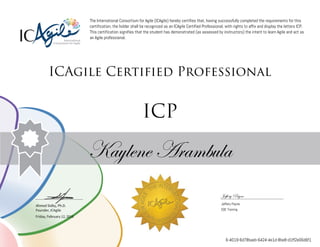Ahmed Sidky, Ph.D.
Founder, ICAgile
The International Consortium for Agile (ICAgile) hereby certifies that, having successfully completed the requirements for this
certification, the holder shall be recognized as an ICAgile Certified Professional, with rights to affix and display the letters ICP.
This certification signifies that the student has demonstrated (as assessed by instructors) the intent to learn Agile and act as
an Agile professional.
ICAgile Certified Professional
ICP
Kaylene Arambula
Jeffery Payne
Jeffery Payne
SQE Training
Friday, February 12, 2016
6-4019-6d78baeb-6424-4e1d-8be8-d1ff2e06d6f1
 