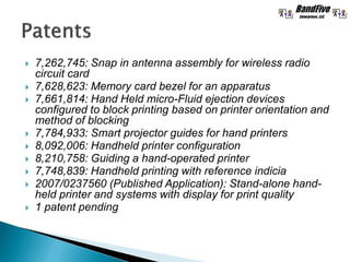  7,262,745: Snap in antenna assembly for wireless radio
circuit card
 7,628,623: Memory card bezel for an apparatus
 7,661,814: Hand Held micro-Fluid ejection devices
configured to block printing based on printer orientation and
method of blocking
 7,784,933: Smart projector guides for hand printers
 8,092,006: Handheld printer configuration
 8,210,758: Guiding a hand-operated printer
 7,748,839: Handheld printing with reference indicia
 2007/0237560 (Published Application): Stand-alone hand-
held printer and systems with display for print quality
 1 patent pending
 