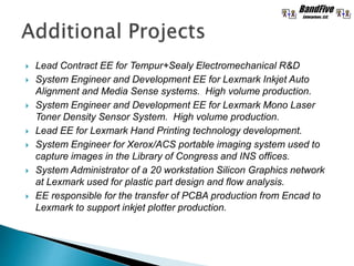 Lead Contract EE for Tempur+Sealy Electromechanical R&D
 System Engineer and Development EE for Lexmark Inkjet Auto
Alignment and Media Sense systems. High volume production.
 System Engineer and Development EE for Lexmark Mono Laser
Toner Density Sensor System. High volume production.
 Lead EE for Lexmark Hand Printing technology development.
 System Engineer for Xerox/ACS portable imaging system used to
capture images in the Library of Congress and INS offices.
 System Administrator of a 20 workstation Silicon Graphics network
at Lexmark used for plastic part design and flow analysis.
 EE responsible for the transfer of PCBA production from Encad to
Lexmark to support inkjet plotter production.
 