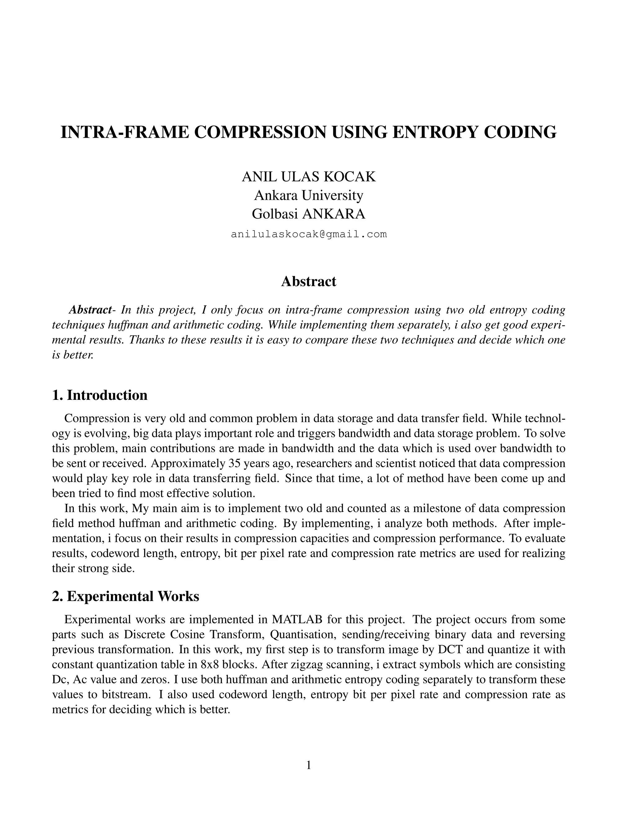 INTRA-FRAME COMPRESSION USING ENTROPY CODING
ANIL ULAS KOCAK
Ankara University
Golbasi ANKARA
anilulaskocak@gmail.com
Abstract
Abstract- In this project, I only focus on intra-frame compression using two old entropy coding
techniques huffman and arithmetic coding. While implementing them separately, i also get good experi-
mental results. Thanks to these results it is easy to compare these two techniques and decide which one
is better.
1. Introduction
Compression is very old and common problem in data storage and data transfer ﬁeld. While technol-
ogy is evolving, big data plays important role and triggers bandwidth and data storage problem. To solve
this problem, main contributions are made in bandwidth and the data which is used over bandwidth to
be sent or received. Approximately 35 years ago, researchers and scientist noticed that data compression
would play key role in data transferring ﬁeld. Since that time, a lot of method have been come up and
been tried to ﬁnd most effective solution.
In this work, My main aim is to implement two old and counted as a milestone of data compression
ﬁeld method huffman and arithmetic coding. By implementing, i analyze both methods. After imple-
mentation, i focus on their results in compression capacities and compression performance. To evaluate
results, codeword length, entropy, bit per pixel rate and compression rate metrics are used for realizing
their strong side.
2. Experimental Works
Experimental works are implemented in MATLAB for this project. The project occurs from some
parts such as Discrete Cosine Transform, Quantisation, sending/receiving binary data and reversing
previous transformation. In this work, my ﬁrst step is to transform image by DCT and quantize it with
constant quantization table in 8x8 blocks. After zigzag scanning, i extract symbols which are consisting
Dc, Ac value and zeros. I use both huffman and arithmetic entropy coding separately to transform these
values to bitstream. I also used codeword length, entropy bit per pixel rate and compression rate as
metrics for deciding which is better.
1
 