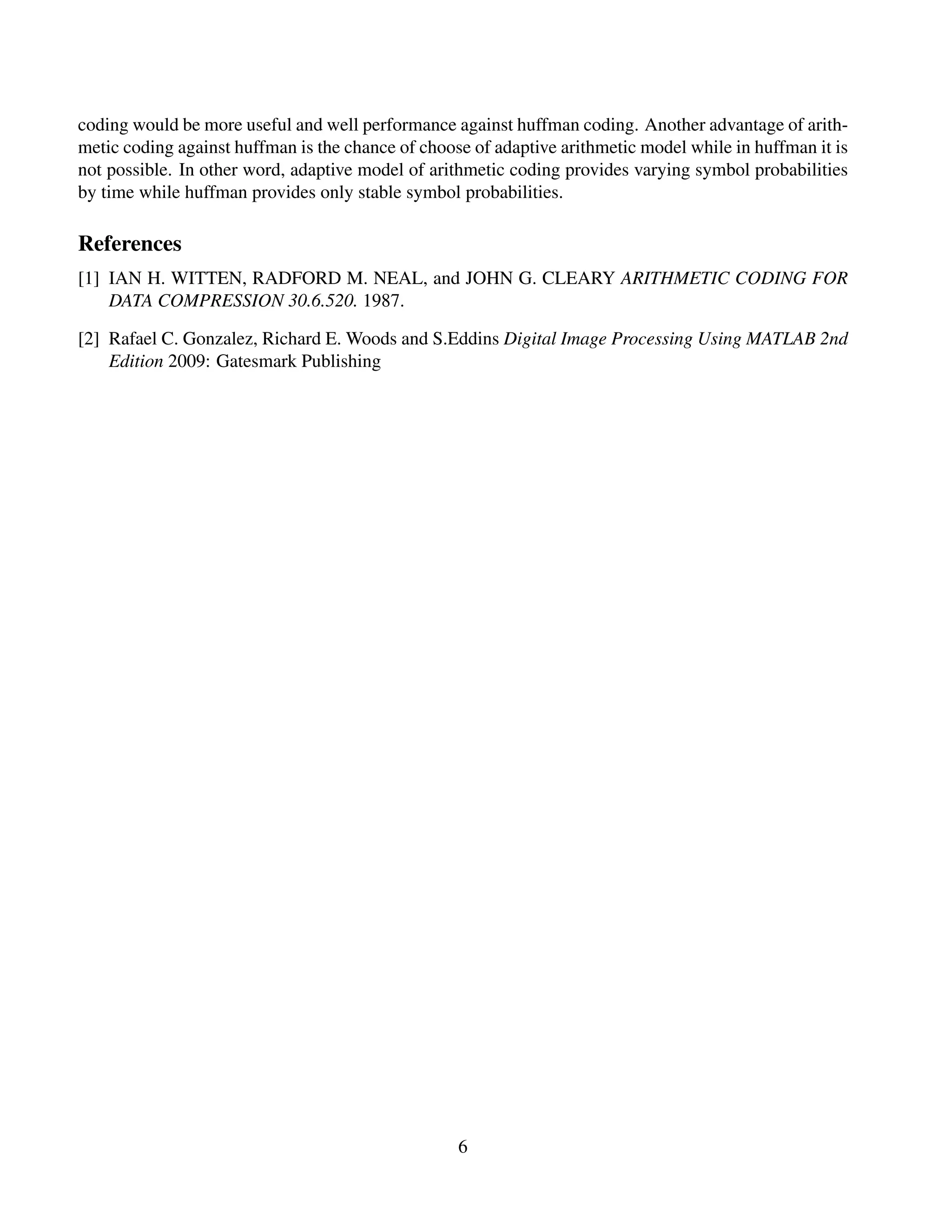 coding would be more useful and well performance against huffman coding. Another advantage of arith-
metic coding against huffman is the chance of choose of adaptive arithmetic model while in huffman it is
not possible. In other word, adaptive model of arithmetic coding provides varying symbol probabilities
by time while huffman provides only stable symbol probabilities.
References
[1] IAN H. WITTEN, RADFORD M. NEAL, and JOHN G. CLEARY ARITHMETIC CODING FOR
DATA COMPRESSION 30.6.520. 1987.
[2] Rafael C. Gonzalez, Richard E. Woods and S.Eddins Digital Image Processing Using MATLAB 2nd
Edition 2009: Gatesmark Publishing
6
 