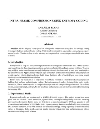 INTRA-FRAME COMPRESSION USING ENTROPY CODING
ANIL ULAS KOCAK
Ankara University
Golbasi ANKARA
anilulaskocak@gmail.com
Abstract
Abstract- In this project, I only focus on intra-frame compression using two old entropy coding
techniques huffman and arithmetic coding. While implementing them separately, i also get good experi-
mental results. Thanks to these results it is easy to compare these two techniques and decide which one
is better.
1. Introduction
Compression is very old and common problem in data storage and data transfer ﬁeld. While technol-
ogy is evolving, big data plays important role and triggers bandwidth and data storage problem. To solve
this problem, main contributions are made in bandwidth and the data which is used over bandwidth to
be sent or received. Approximately 35 years ago, researchers and scientist noticed that data compression
would play key role in data transferring ﬁeld. Since that time, a lot of method have been come up and
been tried to ﬁnd most effective solution.
In this work, My main aim is to implement two old and counted as a milestone of data compression
ﬁeld method huffman and arithmetic coding. By implementing, i analyze both methods. After imple-
mentation, i focus on their results in compression capacities and compression performance. To evaluate
results, codeword length, entropy, bit per pixel rate and compression rate metrics are used for realizing
their strong side.
2. Experimental Works
Experimental works are implemented in MATLAB for this project. The project occurs from some
parts such as Discrete Cosine Transform, Quantisation, sending/receiving binary data and reversing
previous transformation. In this work, my ﬁrst step is to transform image by DCT and quantize it with
constant quantization table in 8x8 blocks. After zigzag scanning, i extract symbols which are consisting
Dc, Ac value and zeros. I use both huffman and arithmetic entropy coding separately to transform these
values to bitstream. I also used codeword length, entropy bit per pixel rate and compression rate as
metrics for deciding which is better.
1
 