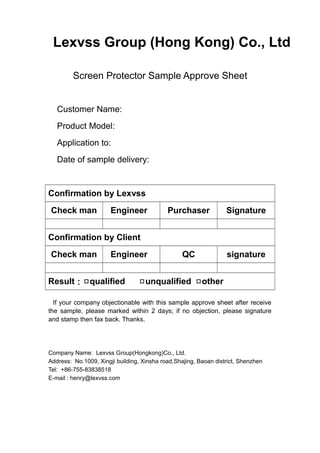 Lexvss Group (Hong Kong) Co., Ltd
Screen Protector Sample Approve Sheet
Customer Name:
Product Model:
Application to:
Date of sample delivery:
Confirmation by Lexvss
Check man Engineer Purchaser Signature
Confirmation by Client
Check man Engineer QC signature
Result：□qualified □unqualified □other
If your company objectionable with this sample approve sheet after receive
the sample, please marked within 2 days; if no objection, please signature
and stamp then fax back. Thanks.
Company Name: Lexvss Group(Hongkong)Co., Ltd.
Address: No.1009, Xingji building, Xinsha road,Shajing, Baoan district, Shenzhen
Tel: +86-755-83838518
E-mail : henry@lexvss.com
 