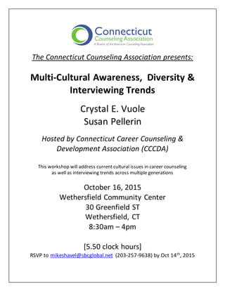 The Connecticut Counseling Association presents:
Multi-Cultural Awareness, Diversity &
Interviewing Trends
Crystal E. Vuole
Susan Pellerin
Hosted by Connecticut Career Counseling &
Development Association (CCCDA)
This workshop will address current cultural issues in career counseling
as well as interviewing trends across multiple generations
October 16, 2015
Wethersfield Community Center
30 Greenfield ST
Wethersfield, CT
8:30am – 4pm
[5.50 clock hours]
RSVP to mikeshavel@sbcglobal.net (203-257-9638) by Oct 14th
, 2015
 
