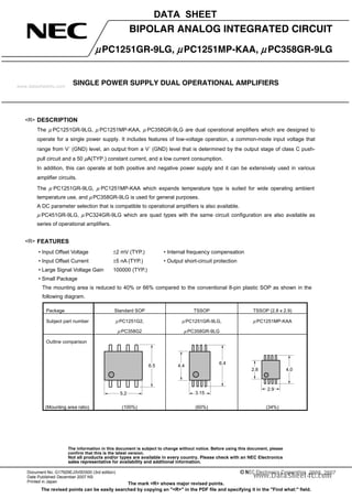 The information in this document is subject to change without notice. Before using this document, please
confirm that this is the latest version.
Not all products and/or types are available in every country. Please check with an NEC Electronics
sales representative for availability and additional information.
SINGLE POWER SUPPLY DUAL OPERATIONAL AMPLIFIERS
DATA SHEET
Document No. G17929EJ3V0DS00 (3rd edition)
Date Published December 2007 NS
Printed in Japan
2006, 2007
The mark <R> shows major revised points.
The revised points can be easily searched by copying an "<R>" in the PDF file and specifying it in the "Find what:" field.
BIPOLAR ANALOG INTEGRATED CIRCUIT
μPC1251GR-9LG, μPC1251MP-KAA, μPC358GR-9LG
DESCRIPTION
The μ PC1251GR-9LG, μ PC1251MP-KAA, μ PC358GR-9LG are dual operational amplifiers which are designed to
operate for a single power supply. It includes features of low-voltage operation, a common-mode input voltage that
range from V−
(GND) level, an output from a V−
(GND) level that is determined by the output stage of class C push-
pull circuit and a 50 μA(TYP.) constant current, and a low current consumption.
In addition, this can operate at both positive and negative power supply and it can be extensively used in various
amplifier circuits.
The μ PC1251GR-9LG, μ PC1251MP-KAA which expands temperature type is suited for wide operating ambient
temperature use, and μPC358GR-9LG is used for general purposes.
A DC parameter selection that is compatible to operational amplifiers is also available.
μ PC451GR-9LG, μ PC324GR-9LG which are quad types with the same circuit configuration are also available as
series of operational amplifiers.
FEATURES
• Input Offset Voltage ±2 mV (TYP.) • Internal frequency compensation
• Input Offset Current ±5 nA (TYP.) • Output short-circuit protection
• Large Signal Voltage Gain 100000 (TYP.)
• Small Package
The mounting area is reduced to 40% or 66% compared to the conventional 8-pin plastic SOP as shown in the
following diagram.
Package Standard SOP TSSOP TSSOP (2.8 x 2.9)
Subject part number μ PC1251G2,
μ PC358G2
μ PC1251GR-9LG,
μ PC358GR-9LG
μ PC1251MP-KAA
Outline comparison
5.2
6.5 4.4
6.4
3.15
4.02.8
2.9
(Mounting area ratio) (100%) (60%) (34%)
<R>
<R>
www.datasheet4u.com
 
