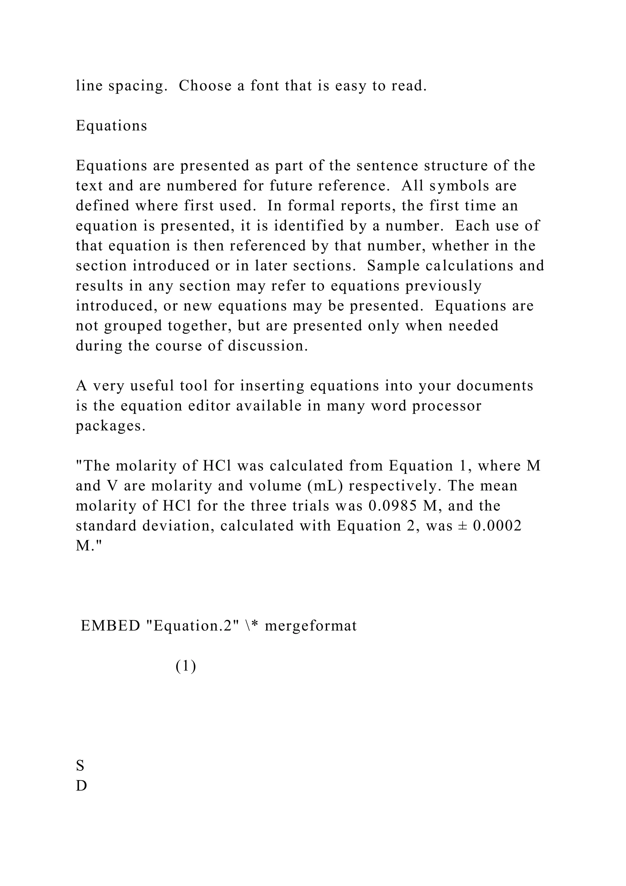 line spacing. Choose a font that is easy to read.
Equations
Equations are presented as part of the sentence structure of the
text and are numbered for future reference. All symbols are
defined where first used. In formal reports, the first time an
equation is presented, it is identified by a number. Each use of
that equation is then referenced by that number, whether in the
section introduced or in later sections. Sample calculations and
results in any section may refer to equations previously
introduced, or new equations may be presented. Equations are
not grouped together, but are presented only when needed
during the course of discussion.
A very useful tool for inserting equations into your documents
is the equation editor available in many word processor
packages.
"The molarity of HCl was calculated from Equation 1, where M
and V are molarity and volume (mL) respectively. The mean
molarity of HCl for the three trials was 0.0985 M, and the
standard deviation, calculated with Equation 2, was ± 0.0002
M."
EMBED "Equation.2" * mergeformat
(1)
S
D
 