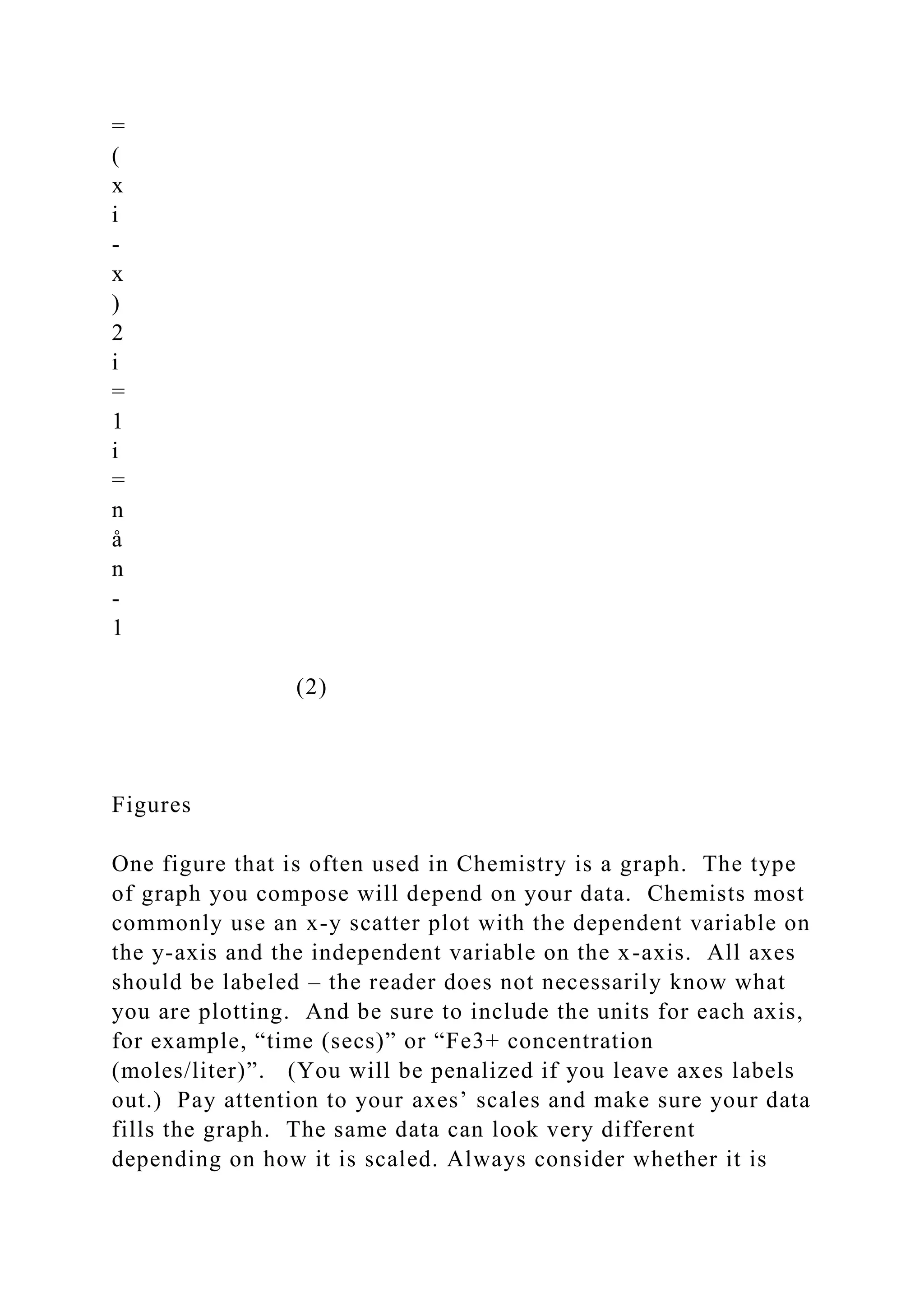 =
(
x
i
-
x
)
2
i
=
1
i
=
n
å
n
-
1
(2)
Figures
One figure that is often used in Chemistry is a graph. The type
of graph you compose will depend on your data. Chemists most
commonly use an x-y scatter plot with the dependent variable on
the y-axis and the independent variable on the x-axis. All axes
should be labeled – the reader does not necessarily know what
you are plotting. And be sure to include the units for each axis,
for example, “time (secs)” or “Fe3+ concentration
(moles/liter)”. (You will be penalized if you leave axes labels
out.) Pay attention to your axes’ scales and make sure your data
fills the graph. The same data can look very different
depending on how it is scaled. Always consider whether it is
 