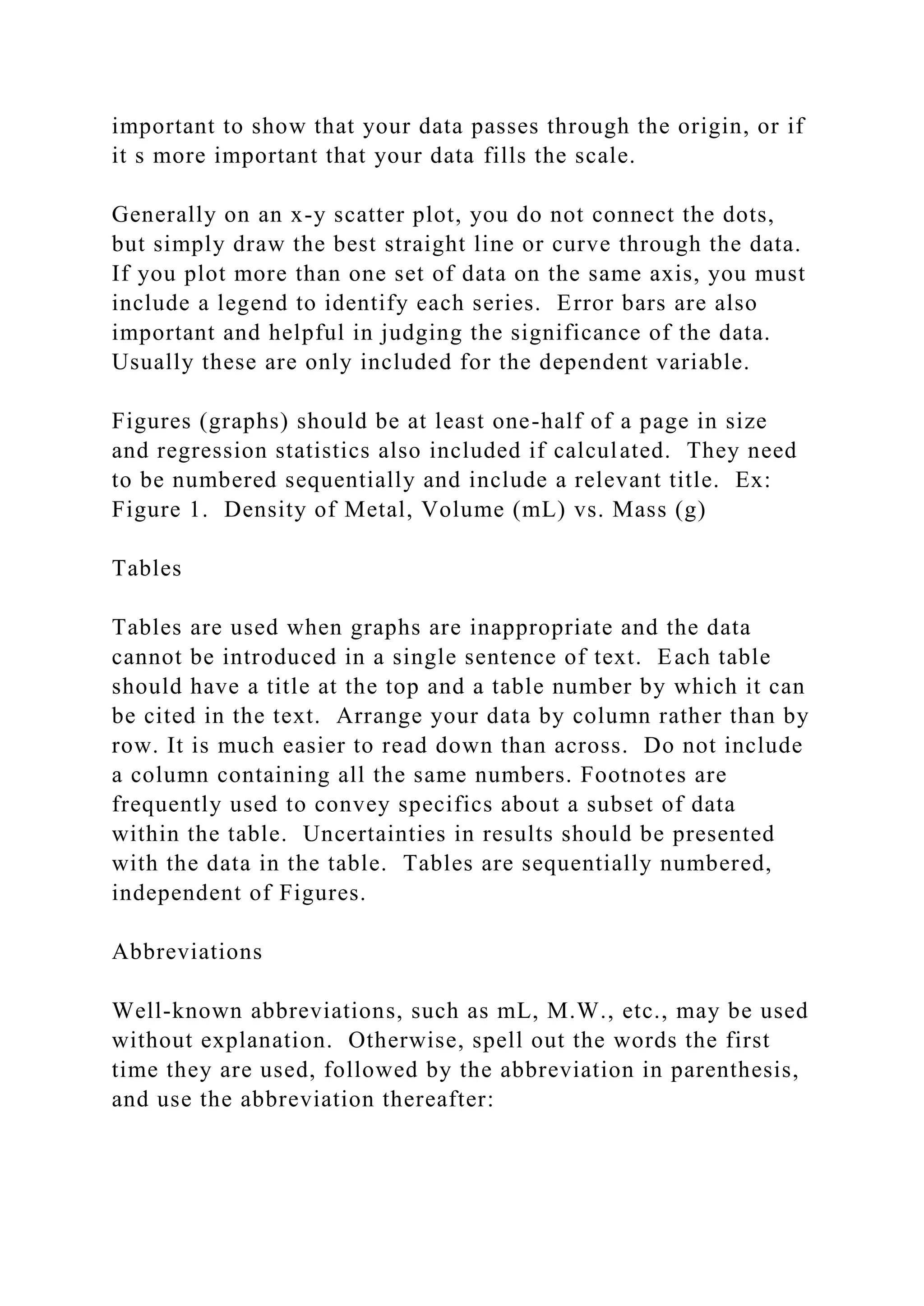 important to show that your data passes through the origin, or if
it s more important that your data fills the scale.
Generally on an x-y scatter plot, you do not connect the dots,
but simply draw the best straight line or curve through the data.
If you plot more than one set of data on the same axis, you must
include a legend to identify each series. Error bars are also
important and helpful in judging the significance of the data.
Usually these are only included for the dependent variable.
Figures (graphs) should be at least one-half of a page in size
and regression statistics also included if calculated. They need
to be numbered sequentially and include a relevant title. Ex:
Figure 1. Density of Metal, Volume (mL) vs. Mass (g)
Tables
Tables are used when graphs are inappropriate and the data
cannot be introduced in a single sentence of text. Each table
should have a title at the top and a table number by which it can
be cited in the text. Arrange your data by column rather than by
row. It is much easier to read down than across. Do not include
a column containing all the same numbers. Footnotes are
frequently used to convey specifics about a subset of data
within the table. Uncertainties in results should be presented
with the data in the table. Tables are sequentially numbered,
independent of Figures.
Abbreviations
Well-known abbreviations, such as mL, M.W., etc., may be used
without explanation. Otherwise, spell out the words the first
time they are used, followed by the abbreviation in parenthesis,
and use the abbreviation thereafter:
 