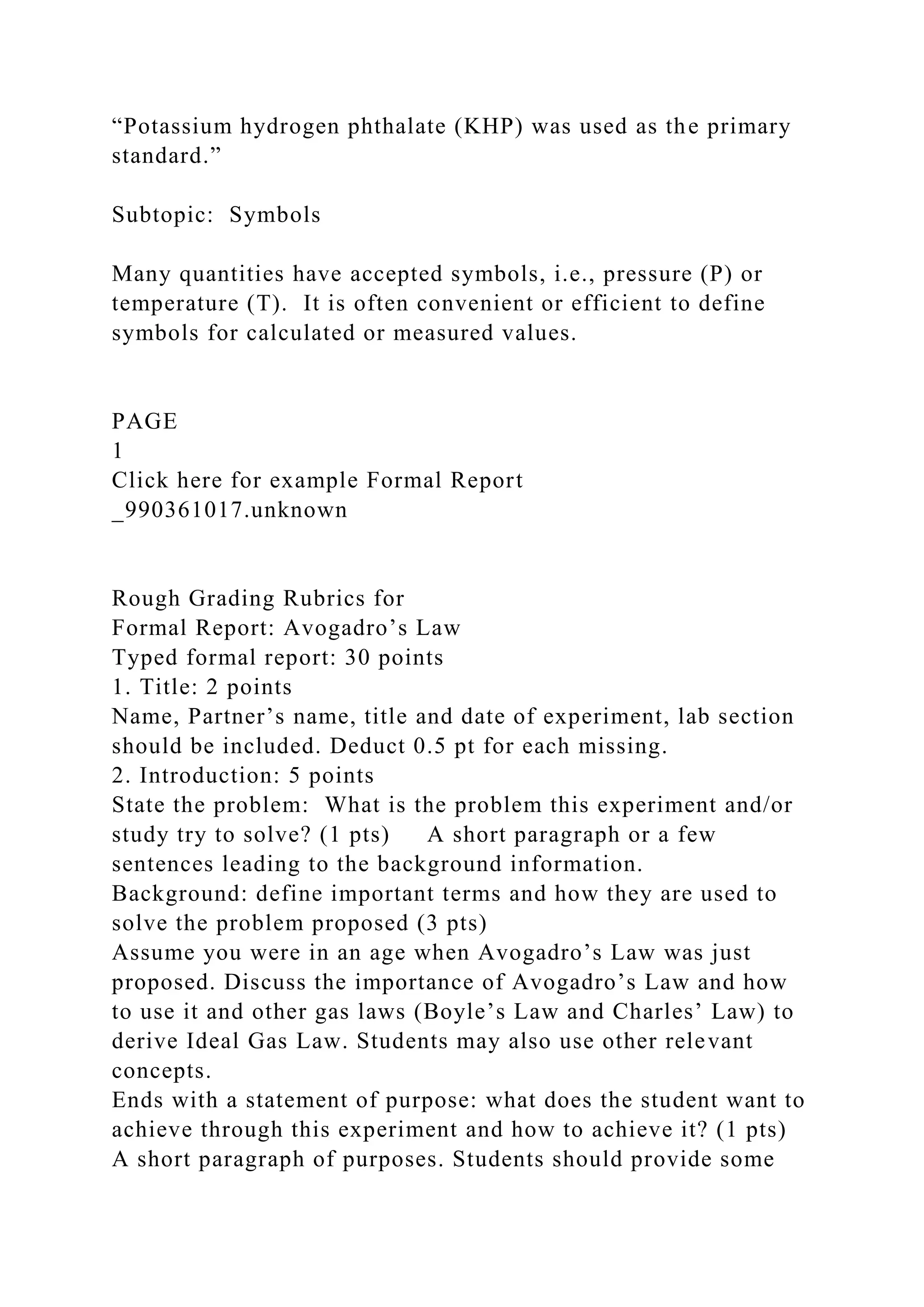 “Potassium hydrogen phthalate (KHP) was used as the primary
standard.”
Subtopic: Symbols
Many quantities have accepted symbols, i.e., pressure (P) or
temperature (T). It is often convenient or efficient to define
symbols for calculated or measured values.
PAGE
1
Click here for example Formal Report
_990361017.unknown
Rough Grading Rubrics for
Formal Report: Avogadro’s Law
Typed formal report: 30 points
1. Title: 2 points
Name, Partner’s name, title and date of experiment, lab section
should be included. Deduct 0.5 pt for each missing.
2. Introduction: 5 points
State the problem: What is the problem this experiment and/or
study try to solve? (1 pts) A short paragraph or a few
sentences leading to the background information.
Background: define important terms and how they are used to
solve the problem proposed (3 pts)
Assume you were in an age when Avogadro’s Law was just
proposed. Discuss the importance of Avogadro’s Law and how
to use it and other gas laws (Boyle’s Law and Charles’ Law) to
derive Ideal Gas Law. Students may also use other relevant
concepts.
Ends with a statement of purpose: what does the student want to
achieve through this experiment and how to achieve it? (1 pts)
A short paragraph of purposes. Students should provide some
 