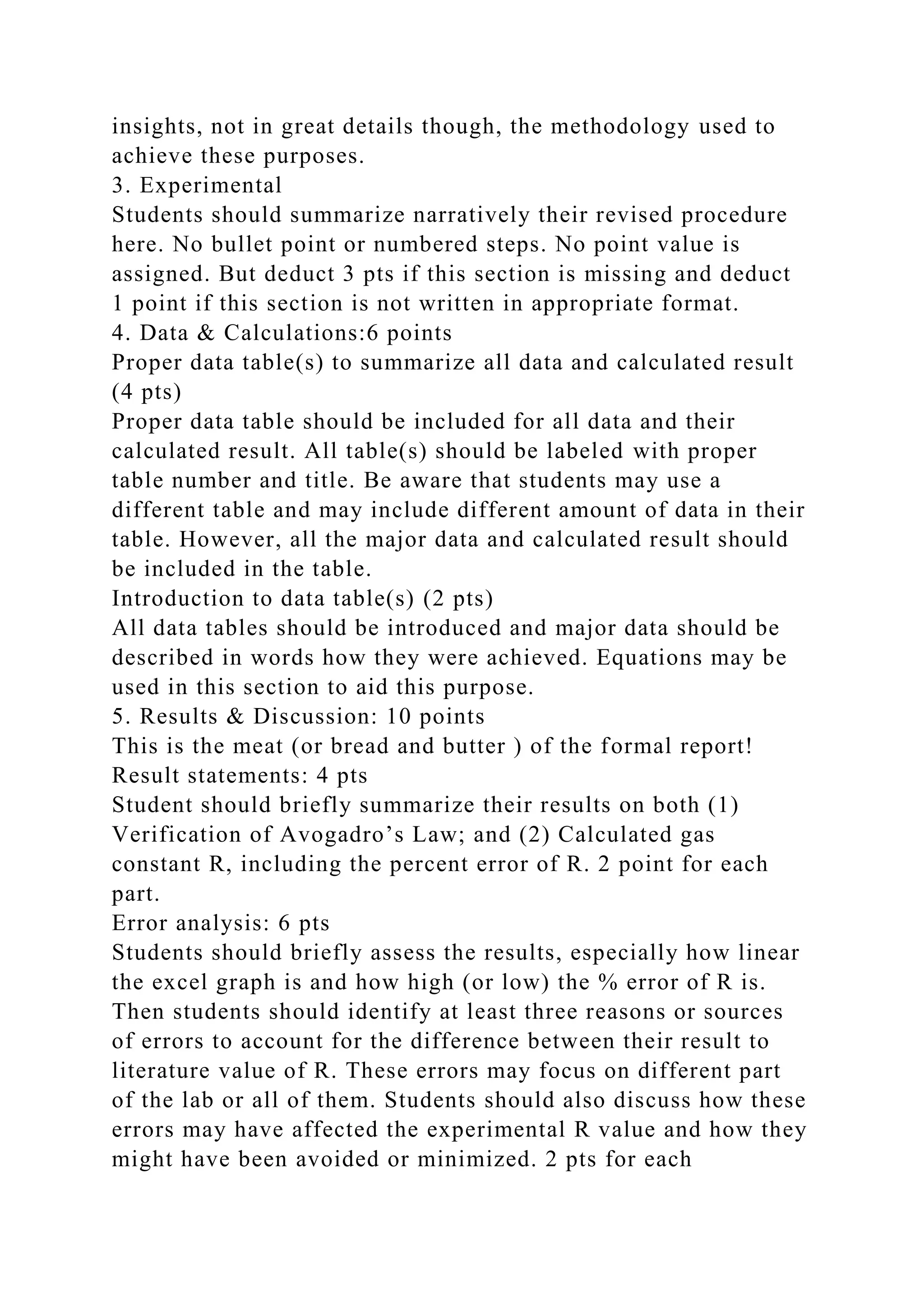 insights, not in great details though, the methodology used to
achieve these purposes.
3. Experimental
Students should summarize narratively their revised procedure
here. No bullet point or numbered steps. No point value is
assigned. But deduct 3 pts if this section is missing and deduct
1 point if this section is not written in appropriate format.
4. Data & Calculations:6 points
Proper data table(s) to summarize all data and calculated result
(4 pts)
Proper data table should be included for all data and their
calculated result. All table(s) should be labeled with proper
table number and title. Be aware that students may use a
different table and may include different amount of data in their
table. However, all the major data and calculated result should
be included in the table.
Introduction to data table(s) (2 pts)
All data tables should be introduced and major data should be
described in words how they were achieved. Equations may be
used in this section to aid this purpose.
5. Results & Discussion: 10 points
This is the meat (or bread and butter ) of the formal report!
Result statements: 4 pts
Student should briefly summarize their results on both (1)
Verification of Avogadro’s Law; and (2) Calculated gas
constant R, including the percent error of R. 2 point for each
part.
Error analysis: 6 pts
Students should briefly assess the results, especially how linear
the excel graph is and how high (or low) the % error of R is.
Then students should identify at least three reasons or sources
of errors to account for the difference between their result to
literature value of R. These errors may focus on different part
of the lab or all of them. Students should also discuss how these
errors may have affected the experimental R value and how they
might have been avoided or minimized. 2 pts for each
 