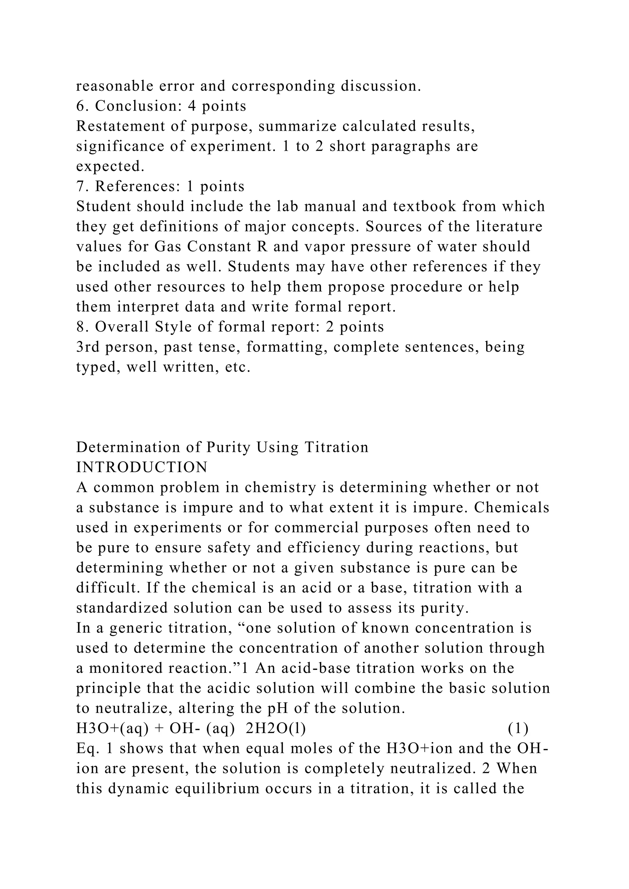 reasonable error and corresponding discussion.
6. Conclusion: 4 points
Restatement of purpose, summarize calculated results,
significance of experiment. 1 to 2 short paragraphs are
expected.
7. References: 1 points
Student should include the lab manual and textbook from which
they get definitions of major concepts. Sources of the literature
values for Gas Constant R and vapor pressure of water should
be included as well. Students may have other references if they
used other resources to help them propose procedure or help
them interpret data and write formal report.
8. Overall Style of formal report: 2 points
3rd person, past tense, formatting, complete sentences, being
typed, well written, etc.
Determination of Purity Using Titration
INTRODUCTION
A common problem in chemistry is determining whether or not
a substance is impure and to what extent it is impure. Chemicals
used in experiments or for commercial purposes often need to
be pure to ensure safety and efficiency during reactions, but
determining whether or not a given substance is pure can be
difficult. If the chemical is an acid or a base, titration with a
standardized solution can be used to assess its purity.
In a generic titration, “one solution of known concentration is
used to determine the concentration of another solution through
a monitored reaction.”1 An acid-base titration works on the
principle that the acidic solution will combine the basic solution
to neutralize, altering the pH of the solution.
H3O+(aq) + OH- (aq) 2H2O(l) (1)
Eq. 1 shows that when equal moles of the H3O+ion and the OH-
ion are present, the solution is completely neutralized. 2 When
this dynamic equilibrium occurs in a titration, it is called the
 