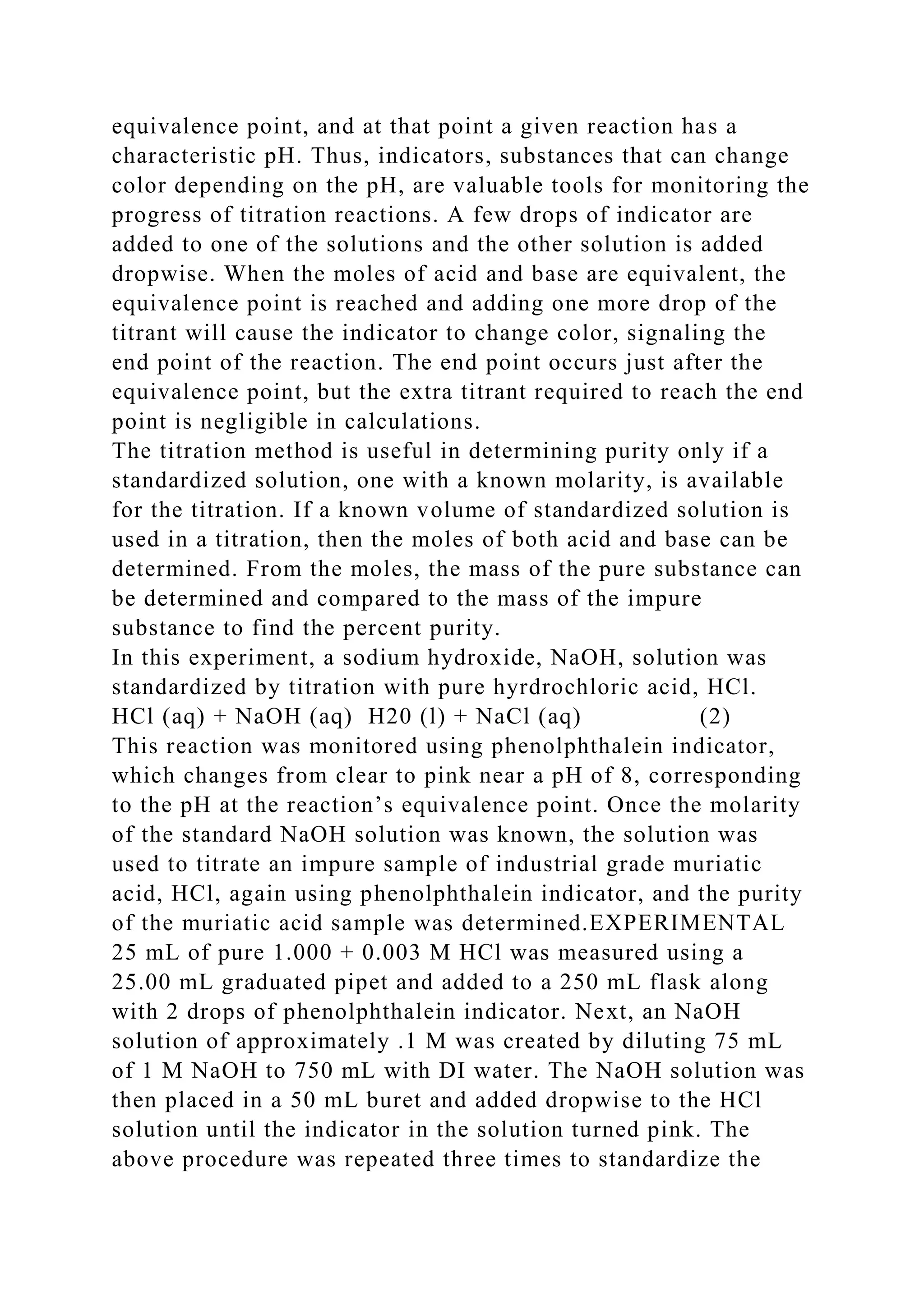 equivalence point, and at that point a given reaction has a
characteristic pH. Thus, indicators, substances that can change
color depending on the pH, are valuable tools for monitoring the
progress of titration reactions. A few drops of indicator are
added to one of the solutions and the other solution is added
dropwise. When the moles of acid and base are equivalent, the
equivalence point is reached and adding one more drop of the
titrant will cause the indicator to change color, signaling the
end point of the reaction. The end point occurs just after the
equivalence point, but the extra titrant required to reach the end
point is negligible in calculations.
The titration method is useful in determining purity only if a
standardized solution, one with a known molarity, is available
for the titration. If a known volume of standardized solution is
used in a titration, then the moles of both acid and base can be
determined. From the moles, the mass of the pure substance can
be determined and compared to the mass of the impure
substance to find the percent purity.
In this experiment, a sodium hydroxide, NaOH, solution was
standardized by titration with pure hyrdrochloric acid, HCl.
HCl (aq) + NaOH (aq) H20 (l) + NaCl (aq) (2)
This reaction was monitored using phenolphthalein indicator,
which changes from clear to pink near a pH of 8, corresponding
to the pH at the reaction’s equivalence point. Once the molarity
of the standard NaOH solution was known, the solution was
used to titrate an impure sample of industrial grade muriatic
acid, HCl, again using phenolphthalein indicator, and the purity
of the muriatic acid sample was determined.EXPERIMENTAL
25 mL of pure 1.000 + 0.003 M HCl was measured using a
25.00 mL graduated pipet and added to a 250 mL flask along
with 2 drops of phenolphthalein indicator. Next, an NaOH
solution of approximately .1 M was created by diluting 75 mL
of 1 M NaOH to 750 mL with DI water. The NaOH solution was
then placed in a 50 mL buret and added dropwise to the HCl
solution until the indicator in the solution turned pink. The
above procedure was repeated three times to standardize the
 