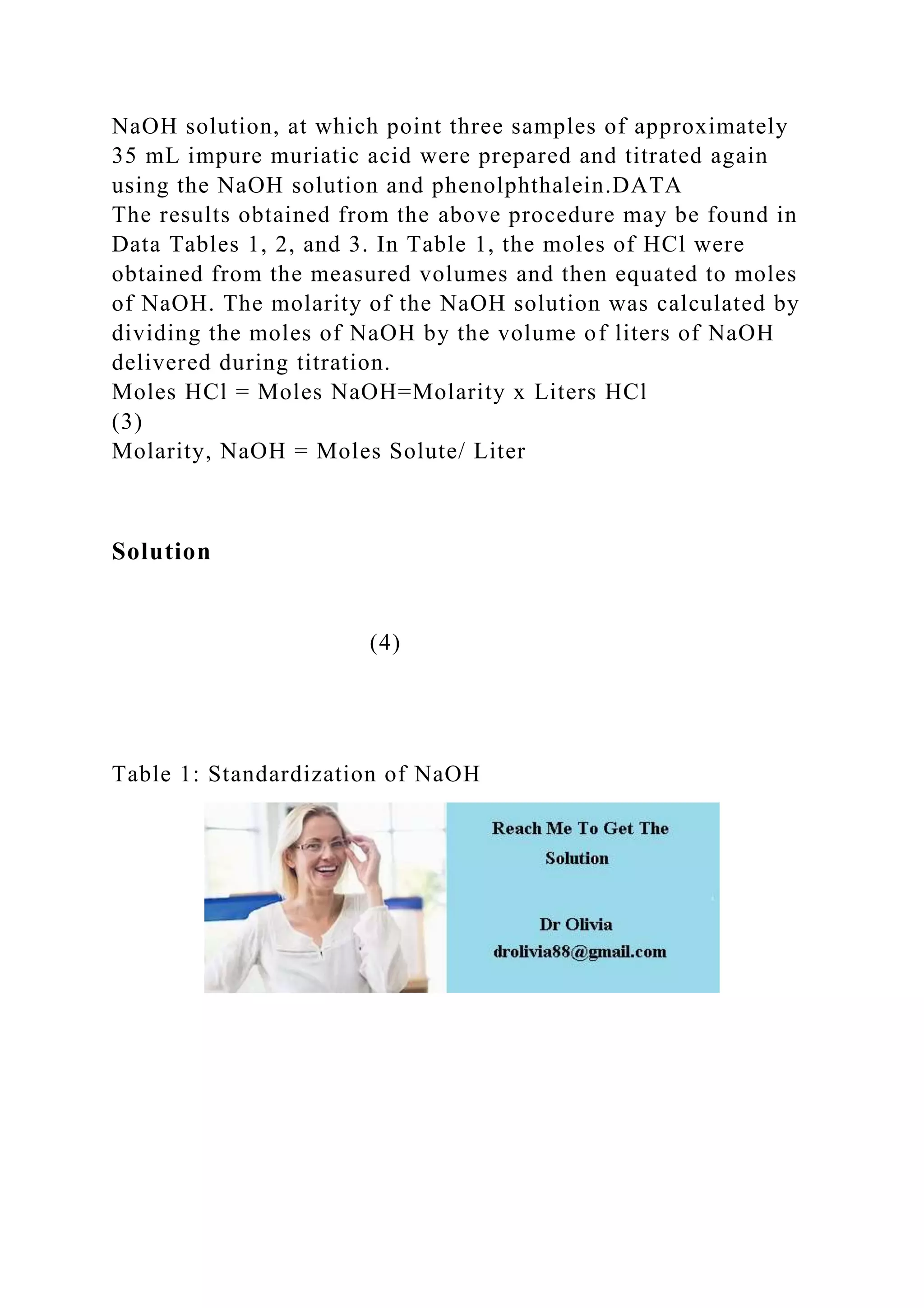 NaOH solution, at which point three samples of approximately
35 mL impure muriatic acid were prepared and titrated again
using the NaOH solution and phenolphthalein.DATA
The results obtained from the above procedure may be found in
Data Tables 1, 2, and 3. In Table 1, the moles of HCl were
obtained from the measured volumes and then equated to moles
of NaOH. The molarity of the NaOH solution was calculated by
dividing the moles of NaOH by the volume of liters of NaOH
delivered during titration.
Moles HCl = Moles NaOH=Molarity x Liters HCl
(3)
Molarity, NaOH = Moles Solute/ Liter
Solution
(4)
Table 1: Standardization of NaOH
 