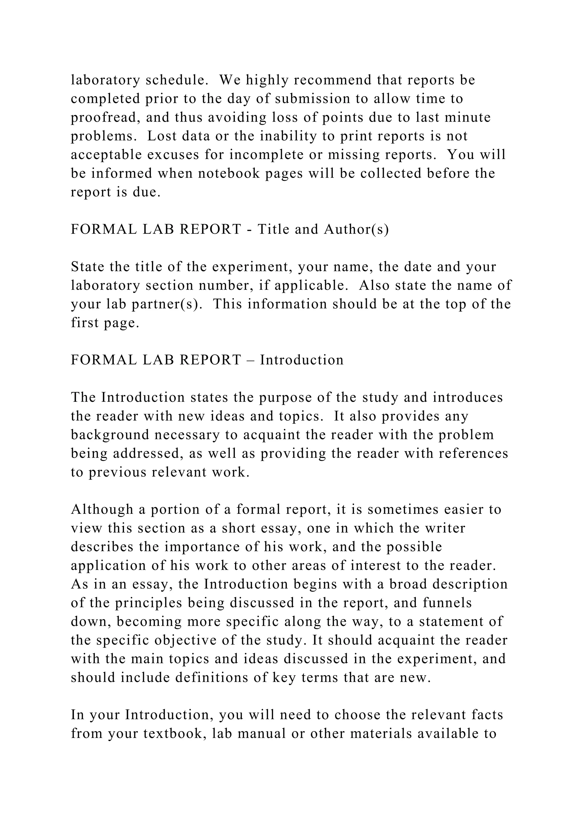 laboratory schedule. We highly recommend that reports be
completed prior to the day of submission to allow time to
proofread, and thus avoiding loss of points due to last minute
problems. Lost data or the inability to print reports is not
acceptable excuses for incomplete or missing reports. You will
be informed when notebook pages will be collected before the
report is due.
FORMAL LAB REPORT - Title and Author(s)
State the title of the experiment, your name, the date and your
laboratory section number, if applicable. Also state the name of
your lab partner(s). This information should be at the top of the
first page.
FORMAL LAB REPORT – Introduction
The Introduction states the purpose of the study and introduces
the reader with new ideas and topics. It also provides any
background necessary to acquaint the reader with the problem
being addressed, as well as providing the reader with references
to previous relevant work.
Although a portion of a formal report, it is sometimes easier to
view this section as a short essay, one in which the writer
describes the importance of his work, and the possible
application of his work to other areas of interest to the reader.
As in an essay, the Introduction begins with a broad description
of the principles being discussed in the report, and funnels
down, becoming more specific along the way, to a statement of
the specific objective of the study. It should acquaint the reader
with the main topics and ideas discussed in the experiment, and
should include definitions of key terms that are new.
In your Introduction, you will need to choose the relevant facts
from your textbook, lab manual or other materials available to
 