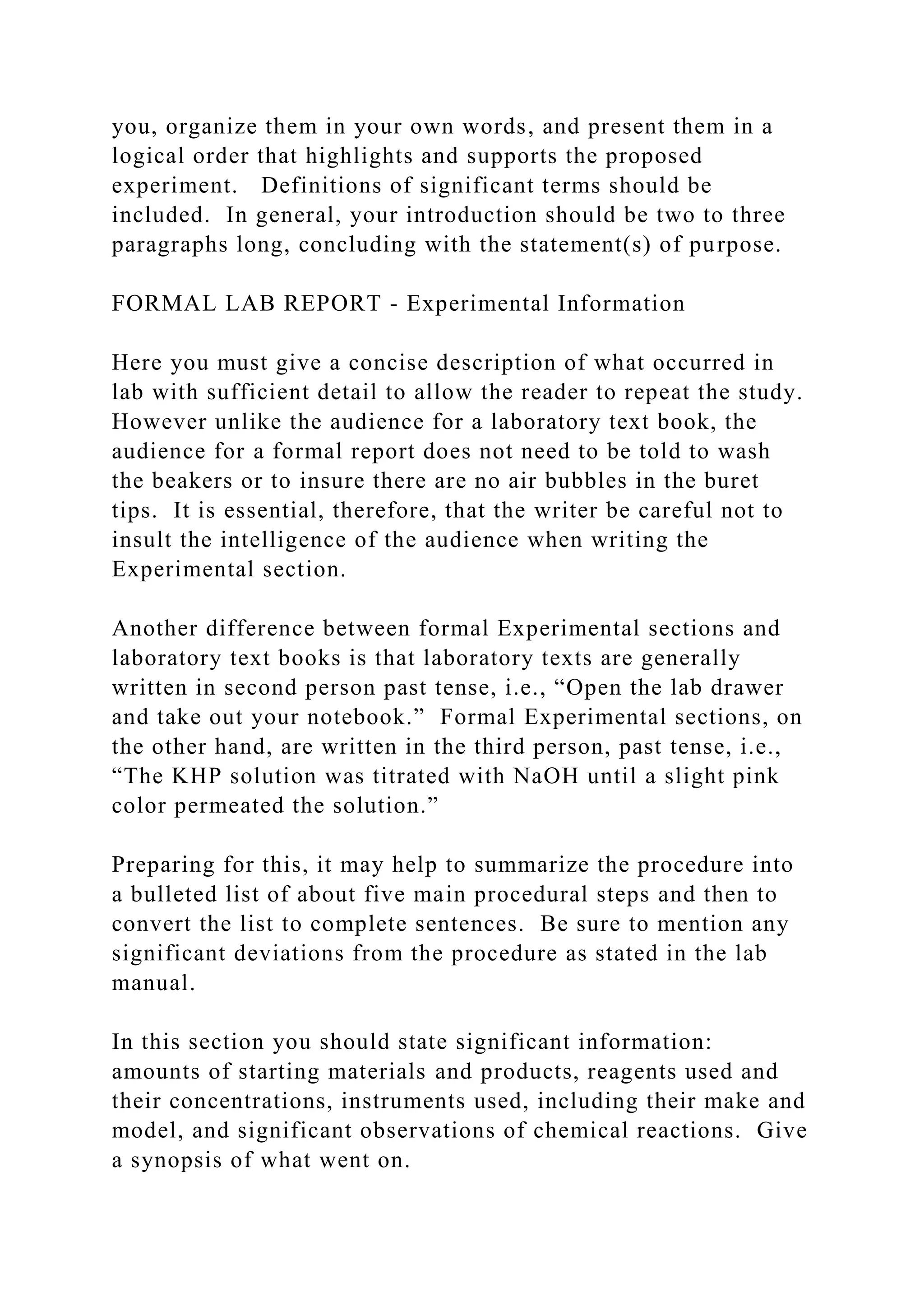 you, organize them in your own words, and present them in a
logical order that highlights and supports the proposed
experiment. Definitions of significant terms should be
included. In general, your introduction should be two to three
paragraphs long, concluding with the statement(s) of purpose.
FORMAL LAB REPORT - Experimental Information
Here you must give a concise description of what occurred in
lab with sufficient detail to allow the reader to repeat the study.
However unlike the audience for a laboratory text book, the
audience for a formal report does not need to be told to wash
the beakers or to insure there are no air bubbles in the buret
tips. It is essential, therefore, that the writer be careful not to
insult the intelligence of the audience when writing the
Experimental section.
Another difference between formal Experimental sections and
laboratory text books is that laboratory texts are generally
written in second person past tense, i.e., “Open the lab drawer
and take out your notebook.” Formal Experimental sections, on
the other hand, are written in the third person, past tense, i.e.,
“The KHP solution was titrated with NaOH until a slight pink
color permeated the solution.”
Preparing for this, it may help to summarize the procedure into
a bulleted list of about five main procedural steps and then to
convert the list to complete sentences. Be sure to mention any
significant deviations from the procedure as stated in the lab
manual.
In this section you should state significant information:
amounts of starting materials and products, reagents used and
their concentrations, instruments used, including their make and
model, and significant observations of chemical reactions. Give
a synopsis of what went on.
 