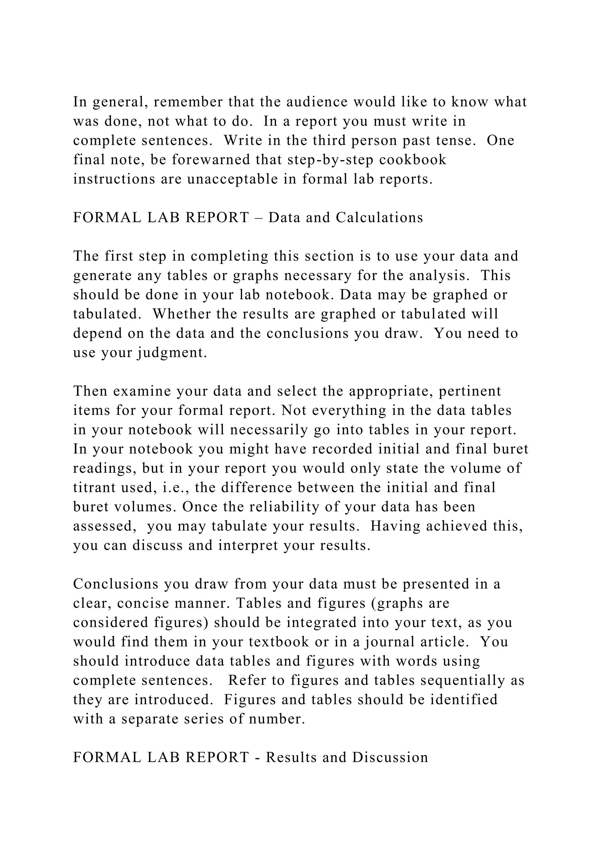 In general, remember that the audience would like to know what
was done, not what to do. In a report you must write in
complete sentences. Write in the third person past tense. One
final note, be forewarned that step-by-step cookbook
instructions are unacceptable in formal lab reports.
FORMAL LAB REPORT – Data and Calculations
The first step in completing this section is to use your data and
generate any tables or graphs necessary for the analysis. This
should be done in your lab notebook. Data may be graphed or
tabulated. Whether the results are graphed or tabulated will
depend on the data and the conclusions you draw. You need to
use your judgment.
Then examine your data and select the appropriate, pertinent
items for your formal report. Not everything in the data tables
in your notebook will necessarily go into tables in your report.
In your notebook you might have recorded initial and final buret
readings, but in your report you would only state the volume of
titrant used, i.e., the difference between the initial and final
buret volumes. Once the reliability of your data has been
assessed, you may tabulate your results. Having achieved this,
you can discuss and interpret your results.
Conclusions you draw from your data must be presented in a
clear, concise manner. Tables and figures (graphs are
considered figures) should be integrated into your text, as you
would find them in your textbook or in a journal article. You
should introduce data tables and figures with words using
complete sentences. Refer to figures and tables sequentially as
they are introduced. Figures and tables should be identified
with a separate series of number.
FORMAL LAB REPORT - Results and Discussion
 