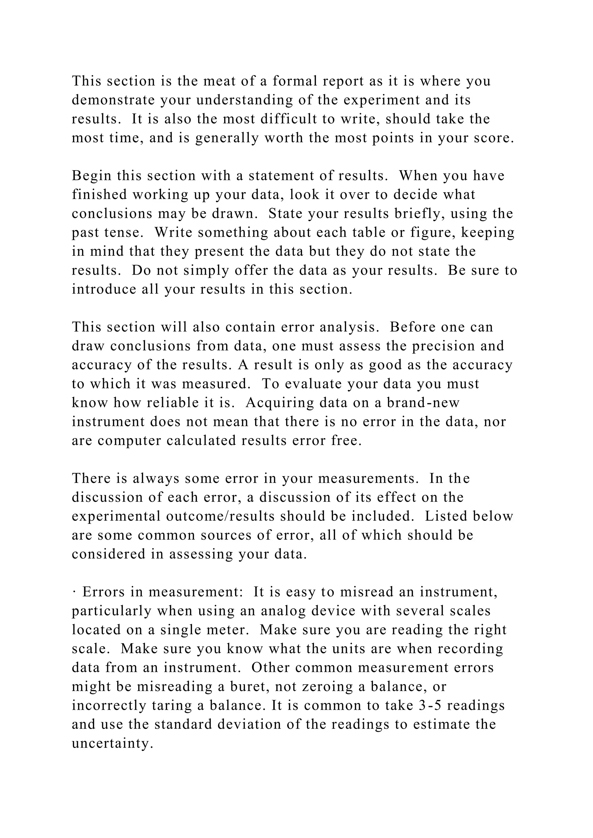 This section is the meat of a formal report as it is where you
demonstrate your understanding of the experiment and its
results. It is also the most difficult to write, should take the
most time, and is generally worth the most points in your score.
Begin this section with a statement of results. When you have
finished working up your data, look it over to decide what
conclusions may be drawn. State your results briefly, using the
past tense. Write something about each table or figure, keeping
in mind that they present the data but they do not state the
results. Do not simply offer the data as your results. Be sure to
introduce all your results in this section.
This section will also contain error analysis. Before one can
draw conclusions from data, one must assess the precision and
accuracy of the results. A result is only as good as the accuracy
to which it was measured. To evaluate your data you must
know how reliable it is. Acquiring data on a brand-new
instrument does not mean that there is no error in the data, nor
are computer calculated results error free.
There is always some error in your measurements. In the
discussion of each error, a discussion of its effect on the
experimental outcome/results should be included. Listed below
are some common sources of error, all of which should be
considered in assessing your data.
· Errors in measurement: It is easy to misread an instrument,
particularly when using an analog device with several scales
located on a single meter. Make sure you are reading the right
scale. Make sure you know what the units are when recording
data from an instrument. Other common measurement errors
might be misreading a buret, not zeroing a balance, or
incorrectly taring a balance. It is common to take 3-5 readings
and use the standard deviation of the readings to estimate the
uncertainty.
 