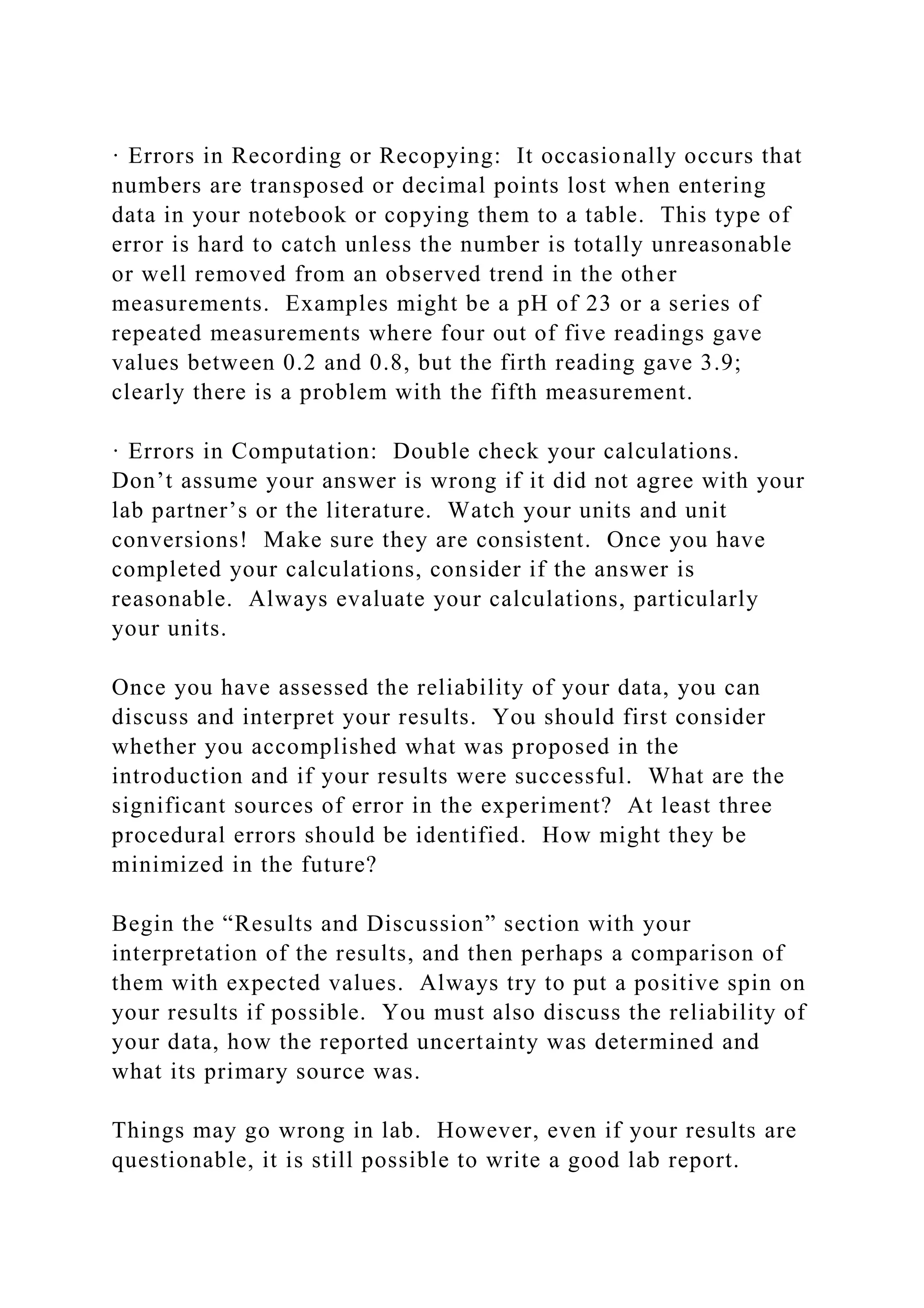 · Errors in Recording or Recopying: It occasionally occurs that
numbers are transposed or decimal points lost when entering
data in your notebook or copying them to a table. This type of
error is hard to catch unless the number is totally unreasonable
or well removed from an observed trend in the other
measurements. Examples might be a pH of 23 or a series of
repeated measurements where four out of five readings gave
values between 0.2 and 0.8, but the firth reading gave 3.9;
clearly there is a problem with the fifth measurement.
· Errors in Computation: Double check your calculations.
Don’t assume your answer is wrong if it did not agree with your
lab partner’s or the literature. Watch your units and unit
conversions! Make sure they are consistent. Once you have
completed your calculations, consider if the answer is
reasonable. Always evaluate your calculations, particularly
your units.
Once you have assessed the reliability of your data, you can
discuss and interpret your results. You should first consider
whether you accomplished what was proposed in the
introduction and if your results were successful. What are the
significant sources of error in the experiment? At least three
procedural errors should be identified. How might they be
minimized in the future?
Begin the “Results and Discussion” section with your
interpretation of the results, and then perhaps a comparison of
them with expected values. Always try to put a positive spin on
your results if possible. You must also discuss the reliability of
your data, how the reported uncertainty was determined and
what its primary source was.
Things may go wrong in lab. However, even if your results are
questionable, it is still possible to write a good lab report.
 