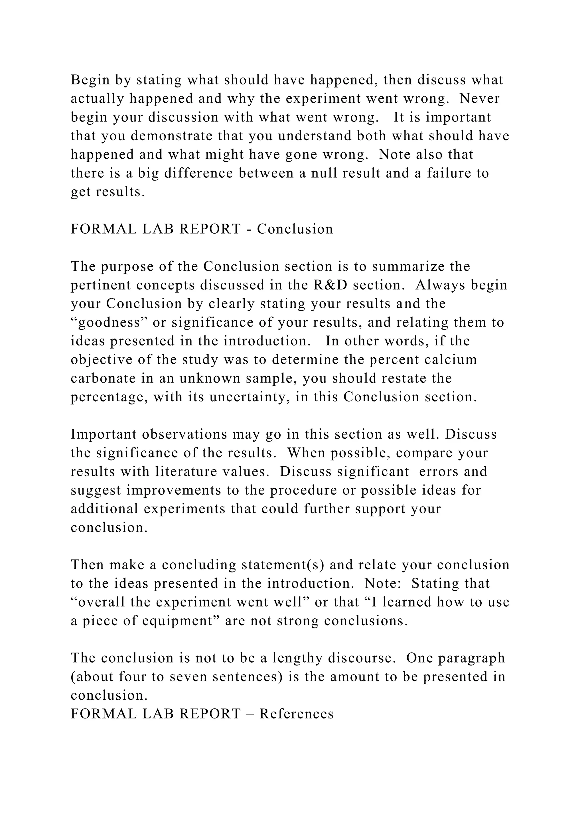 Begin by stating what should have happened, then discuss what
actually happened and why the experiment went wrong. Never
begin your discussion with what went wrong. It is important
that you demonstrate that you understand both what should have
happened and what might have gone wrong. Note also that
there is a big difference between a null result and a failure to
get results.
FORMAL LAB REPORT - Conclusion
The purpose of the Conclusion section is to summarize the
pertinent concepts discussed in the R&D section. Always begin
your Conclusion by clearly stating your results and the
“goodness” or significance of your results, and relating them to
ideas presented in the introduction. In other words, if the
objective of the study was to determine the percent calcium
carbonate in an unknown sample, you should restate the
percentage, with its uncertainty, in this Conclusion section.
Important observations may go in this section as well. Discuss
the significance of the results. When possible, compare your
results with literature values. Discuss significant errors and
suggest improvements to the procedure or possible ideas for
additional experiments that could further support your
conclusion.
Then make a concluding statement(s) and relate your conclusion
to the ideas presented in the introduction. Note: Stating that
“overall the experiment went well” or that “I learned how to use
a piece of equipment” are not strong conclusions.
The conclusion is not to be a lengthy discourse. One paragraph
(about four to seven sentences) is the amount to be presented in
conclusion.
FORMAL LAB REPORT – References
 