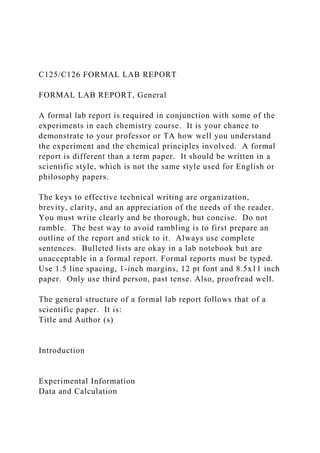 C125/C126 FORMAL LAB REPORT
FORMAL LAB REPORT, General
A formal lab report is required in conjunction with some of the
experiments in each chemistry course. It is your chance to
demonstrate to your professor or TA how well you understand
the experiment and the chemical principles involved. A formal
report is different than a term paper. It should be written in a
scientific style, which is not the same style used for English or
philosophy papers.
The keys to effective technical writing are organization,
brevity, clarity, and an appreciation of the needs of the reader.
You must write clearly and be thorough, but concise. Do not
ramble. The best way to avoid rambling is to first prepare an
outline of the report and stick to it. Always use complete
sentences. Bulleted lists are okay in a lab notebook but are
unacceptable in a formal report. Formal reports must be typed.
Use 1.5 line spacing, 1-inch margins, 12 pt font and 8.5x11 inch
paper. Only use third person, past tense. Also, proofread well.
The general structure of a formal lab report follows that of a
scientific paper. It is:
Title and Author (s)
Introduction
Experimental Information
Data and Calculation
 