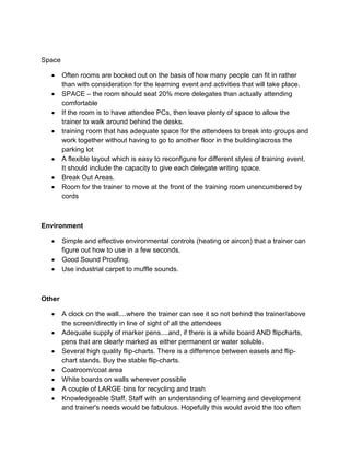 Space
• Often rooms are booked out on the basis of how many people can fit in rather
than with consideration for the learning event and activities that will take place.
• SPACE – the room should seat 20% more delegates than actually attending
comfortable
• If the room is to have attendee PCs, then leave plenty of space to allow the
trainer to walk around behind the desks.
• training room that has adequate space for the attendees to break into groups and
work together without having to go to another floor in the building/across the
parking lot
• A flexible layout which is easy to reconfigure for different styles of training event.
It should include the capacity to give each delegate writing space.
• Break Out Areas.
• Room for the trainer to move at the front of the training room unencumbered by
cords
Environment
• Simple and effective environmental controls (heating or aircon) that a trainer can
figure out how to use in a few seconds.
• Good Sound Proofing.
• Use industrial carpet to muffle sounds.
Other
• A clock on the wall....where the trainer can see it so not behind the trainer/above
the screen/directly in line of sight of all the attendees
• Adequate supply of marker pens....and, if there is a white board AND flipcharts,
pens that are clearly marked as either permanent or water soluble.
• Several high quality flip-charts. There is a difference between easels and flip-
chart stands. Buy the stable flip-charts.
• Coatroom/coat area
• White boards on walls wherever possible
• A couple of LARGE bins for recycling and trash
• Knowledgeable Staff. Staff with an understanding of learning and development
and trainer's needs would be fabulous. Hopefully this would avoid the too often
 