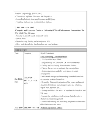 subjects (Psychology, politics, etc.,).
- Translation, logistics, Literature and linguistics.
- Learn English and American Literature and Culture.
- Teaching methods and communication method.
3. Oct 2006 – Nov 2006
Computer and Language Center of University Of Social Sciences and Humanities - Ho
Chi Minh City, Vietnam
- Good at Microsoft Excel, Microsoft word.
- Power point
- Data checking, finding and arrangement skill
- Have basic knowledge for photoshop and corel software
EXPERIENCE
Time Company Detail Experience
Oct 2008 -
Now
DAEWON
TEXTILE VIET
NAM
Sale-Marketing Assistant Officer
* Textile field - Wool fabric
- Responsibility for American, UK and local Market
- Finding and developing new customer channel.
- Process the services to maintain the current clients
- Analyse customer needs for next season products
development
- Basic fabric analyse before sending for technician when
receive new product from client.
- Report for Director the situation of the orders and sample
situation of the team, including problems and solutions,
export plan, payment etc.,.
- Manage and check the works of members in American and
UK team.
- Manage the retail shops: Advertising, Sale, Inventory,
Human resource management
- Plan for advertising and marketing programs for Procantex
(Men Fashion) brand name
June 2007 SAIGON TRAVEL Position: Operation Officer
 