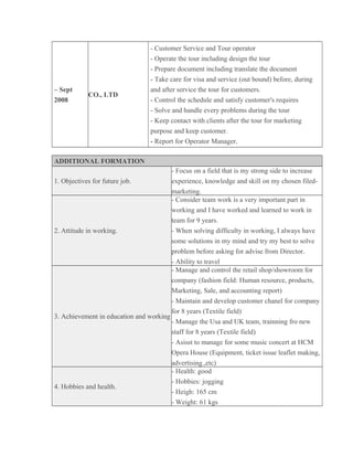 – Sept
2008
CO., LTD
- Customer Service and Tour operator
- Operate the tour including design the tour
- Prepare document including translate the document
- Take care for visa and service (out bound) before, during
and after service the tour for customers.
- Control the schedule and satisfy customer's requires
- Solve and handle every problems during the tour
- Keep contact with clients after the tour for marketing
purpose and keep customer.
- Report for Operator Manager.
ADDITIONAL FORMATION
1. Objectives for future job.
- Focus on a field that is my strong side to increase
experience, knowledge and skill on my chosen filed-
marketing.
2. Attitude in working.
- Consider team work is a very important part in
working and I have worked and learned to work in
team for 9 years.
- When solving difficulty in working, I always have
some solutions in my mind and try my best to solve
problem before asking for advise from Director.
- Ability to travel
3. Achievement in education and working
- Manage and control the retail shop/showroom for
company (fashion field: Human resource, products,
Marketing, Sale, and accounting report)
- Maintain and develop customer chanel for company
for 8 years (Textile field)
- Manage the Usa and UK team, trainning fro new
staff for 8 years (Textile field)
- Asisst to manage for some music concert at HCM
Opera House (Equipment, ticket issue leaflet making,
advertising.,etc)
4. Hobbies and health.
- Health: good
- Hobbies: jogging
- Heigh: 165 cm
- Weight: 61 kgs
 