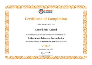 Certificate of Completion
THIS ACKNOWLEDGES THAT
Ahmed Atta Ahmed
HAS BEEN RECOGNIZED FOR SUCCESSFUL COMPLETION OF
Online Arabic Primavera Course-Basics
The grade was achieved on September 18, 2016.Certificate ID: 0079
Hany Ismael, Msc., PMP
www.planningengineer.net
 