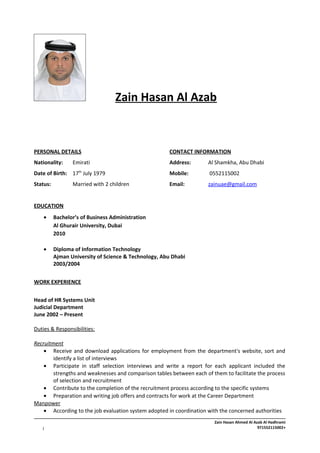 Zain Hasan Al Azab
PERSONAL DETAILS CONTACT INFORMATION
Nationality: Emirati Address: Al Shamkha, Abu Dhabi
Date of Birth: 17th
July 1979 Mobile: 0552115002
Status: Married with 2 children Email: zainuae@gmail.com
EDUCATION
• Bachelor’s of Business Administration
Al Ghurair University, Dubai
2010
• Diploma of Information Technology
Ajman University of Science & Technology, Abu Dhabi
2003/2004
WORK EXPERIENCE
Head of HR Systems Unit
Judicial Department
June 2002 – Present
Duties & Responsibilities:
Recruitment
• Receive and download applications for employment from the department's website, sort and
identify a list of interviews
• Participate in staff selection interviews and write a report for each applicant included the
strengths and weaknesses and comparison tables between each of them to facilitate the process
of selection and recruitment
• Contribute to the completion of the recruitment process according to the specific systems
• Preparation and writing job offers and contracts for work at the Career Department
Manpower
• According to the job evaluation system adopted in coordination with the concerned authorities
Zain Hasan Ahmed Al Azab Al Hadhrami
+9715521150021
 