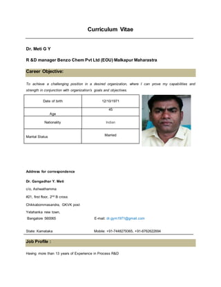 Curriculum Vitae
Dr. Meti G Y
R &D manager Benzo Chem Pvt Ltd (EOU) Malkapur Maharastra
Career Objective:
To achieve a challenging position in a desired organization, where I can prove my capabilities and
strength in conjunction with organization’s goals and objectives.
Date of birth 12/10/1971
Age
45
Nationality Indian
Marital Status Married
Address for correspondence
Dr. Gangadhar Y. Meti
c/o, Ashwathamma
#21, first floor, 2nd B cross
Chikkabommasandra, GKVK post
Yelahanka new town,
Bangalore 560065 E-mail: dr.gym1971@gmail.com
State: Karnataka Mobile: +91-7448279365, +91-8762622694
Job Profile :
Having more than 13 years of Experience in Process R&D
 