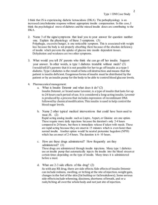 2
Type 1 DM Case Study
I think that JS is experiencing diabetic ketoacidosis (DKA). The pathophysiology is an
increased catecholamine response without appropriate insulin compensation. In this case, I
think the psychological stress of diabetes and the missed insulin doses are contributing to the
DKA.
2. Name 3 of the signs/symptoms that lead you to your answer for question number
one. Explain the physiology of these 3 symptoms. (3)
Polyphagia, excessive hunger, is one noticeable symptom. This is associated with weight
loss because the body is not properly absorbing them because of the absolute deficiency
of insulin which prevents the uptake of glucose into insulin dependent tissues.
Dehydration and weakness are two other symptoms.
3. What would you tell JS’ parents who think she can go off her insulin. Support
your answer. In other words, is type 1 diabetes treatable without meds? (3)
I would tell JS’s parents that it is not possible for her to go off insulin as a type 1
diabetic. Type 1 diabetes is the result of beta cell destruction and means that the
patient is insulin deficient. Exogenous forms of insulin must be distributed by the
patient or by an insulin pump for the body to be able to controlblood glucose levels.
4. Pharmaceuticalmanagement:
a. What is Insulin Detemir and what does it do? (2)
Insulin Detemir, or brand name Levemir, is a type of insulin that lasts for up
to 24 hours each period of use. It is considered a long-acting insulin. Levemir
is produced by a process that includes expression of recombinant DNA
followedby chemicalmodification. This insulin is used to help controlthe
blood sugar levels.
b. Name 2 other typical medical interventions that could have been used to
treat JS. (2)
Rapid acting analog insulin such as Lispro, Aspart, or Gluisine are one option.
These require more daily injections because the duration's only 2-4 hours
compared to 24 hours, but there is immediate release if taken with meals. These
are rapid acting because they are onset in 15 minutes which is even faster than
normal insulin. Another option would be neutral protamine hagedorn (NPH)
which has an onset of 2-4 hours. The duration is 6- 10 hours.
c. How are these drugs administered? How frequently are they
administered? (1)
These drugs are administered through insulin injections. Many type 1 diabetics
use an insulin pump that automatically injects the insulin into the blood stream at
certain times depending on the type of insulin. Many times it is administered
before a meal.
d. What are 2-3 side effects of this drug? (2)
As withany RX drug, there are side effects.Side effectsof Insulin Detemir
can include redness, swelling, or itching at the site of injection, weight gain,
changes in the feel of the skin (fat buildup or fatbreakdown). Some serious
side effectsinclude wheezing, dizziness, shortness of breath, and or a
rash/itching all overthe wholebody and not just site of injection.
 