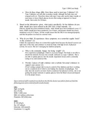 3
Type 1 DM Case Study
e. How do these drugs differ from those used to treat type 2 diabetes? (2)
Type 2 diabetics are still able to produce insulin although the body does not
respond well to it. Therefore, those with type 2 may only need to inject insulin at
meal times to lower blood glucose levels after eating as opposed to a basal
insulin that works for 24 hours.
5. Based on the information given, what test(s) specifically for her diabetes do you
think should have been ordered in the ER? Give a brief rationale. (3)
Glucose should have been monitored hourly, vitals should have been monitored every 1-2
hours, BMPs should have been monitored ever 4 hours, and ketones should have been
monitored every 8-12 hours. All this would ensure that the DKA was managed properly
and that the patient was back in a normal state.
6. Why do you think JS experiences these symptoms on a somewhat regular basis?
Is this common? (2)
I think she experiences these on a somewhat regular basis because she doesn't seem to eat
right most of the time and continues to strain her body with high levels of physical
activity for soccer. She isn’t managing her diabetes properly.
a. Why is she constantly hungry but losing weight? (2)
JS is experiences polyphagia which is excessive hunger. Her body is not able to
absorb the nutrients because she is insulin deficient as a type 1 diabetic. She is
not able to uptake glucose into the insulin dependent tissues and is constantly
eating to try and counteract this.
b. Provide 2 pieces of valid evidence (not a website but actual evidence) to
support your answer (1)
JS isn’t eating a proper diet to stay in control of her diabetes and she is working
out on a moderate level which is not helping the situation of polyphagia. Not
only does she need to eat more food to counteract her physical activity, she is not
getting the proper nutrients to uptake glucose form the blood stream and deposit
it in the proper tissues.
Upon retrievalof JS’s medicalrecords from the ER,the doctorwas ableto find out thatthe
following tests wereordered (withresults listed):
CBC:
Hgb: 12.7g/dL
Hct: 37.2%;
WBC: 7,200 cmm
RBC: 6.2 million cells/cmm
Platelets: 387,450/cmm
BMP:
K: 3.8 mEq/L
Na: 137 mEq/L
Chloride: 102 mmol/L
Creatinine: 1.1 mg/dL
 